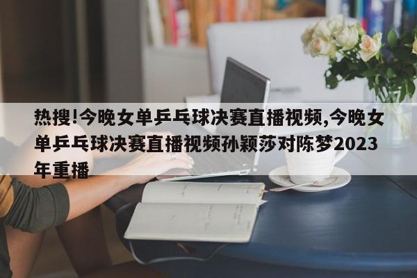 热搜!今晚女单乒乓球决赛直播视频,今晚女单乒乓球决赛直播视频孙颖莎对陈梦2023年重播