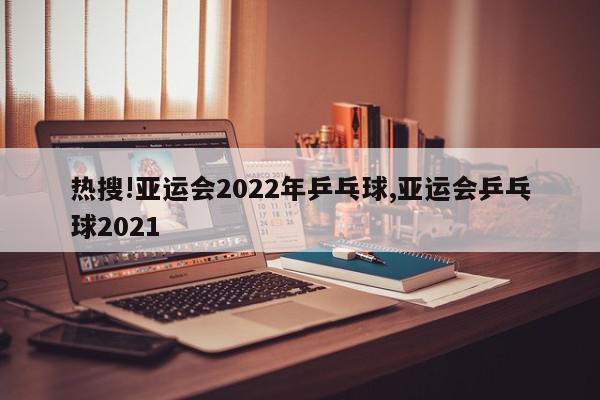 热搜!亚运会2022年乒乓球,亚运会乒乓球2021