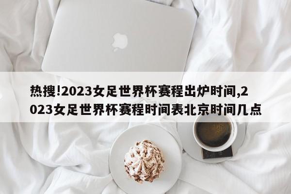 热搜!2023女足世界杯赛程出炉时间,2023女足世界杯赛程时间表北京时间几点