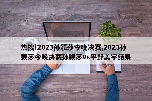 热搜!2023孙颖莎今晚决赛,2023孙颖莎今晚决赛孙颖莎Vs平野美宇结果