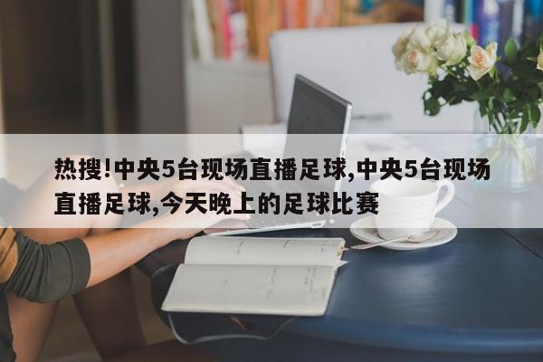 热搜!中央5台现场直播足球,中央5台现场直播足球,今天晚上的足球比赛