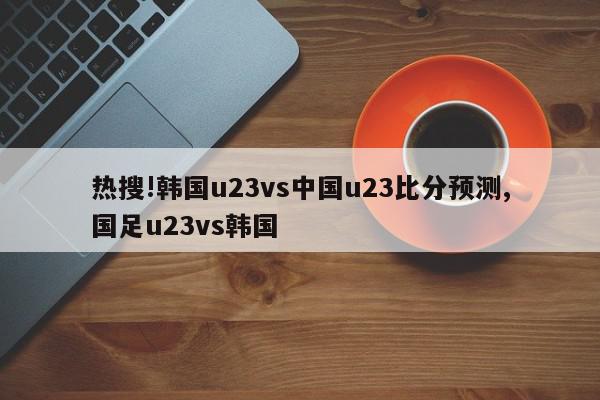 热搜!韩国u23vs中国u23比分预测,国足u23vs韩国