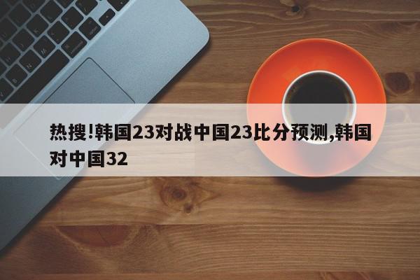 热搜!韩国23对战中国23比分预测,韩国对中国32