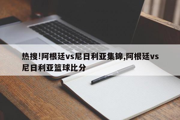 热搜!阿根廷vs尼日利亚集锦,阿根廷vs尼日利亚篮球比分