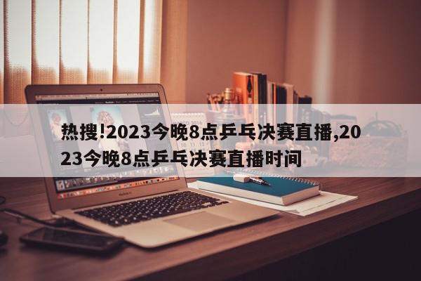 热搜!2023今晚8点乒乓决赛直播,2023今晚8点乒乓决赛直播时间