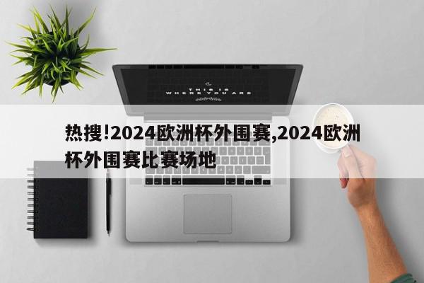 热搜!2024欧洲杯外围赛,2024欧洲杯外围赛比赛场地