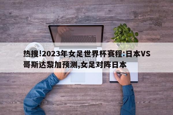 热搜!2023年女足世界杯赛程:日本VS哥斯达黎加预测,女足对阵日本