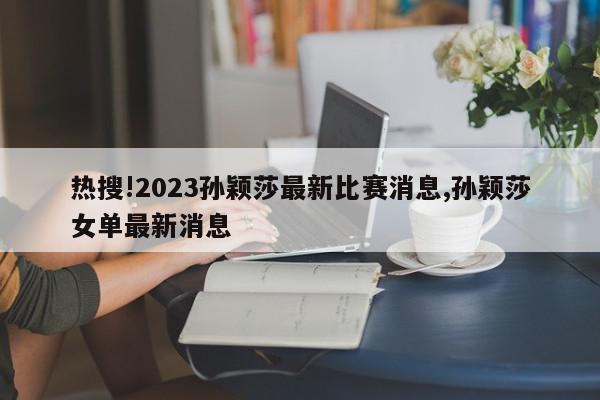 热搜!2023孙颖莎最新比赛消息,孙颖莎女单最新消息