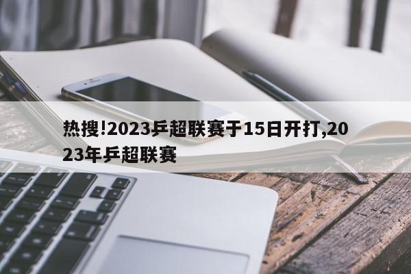 热搜!2023乒超联赛于15日开打,2023年乒超联赛