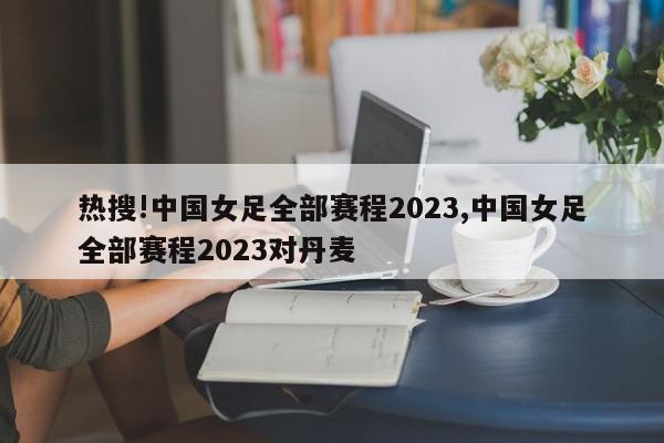 热搜!中国女足全部赛程2023,中国女足全部赛程2023对丹麦