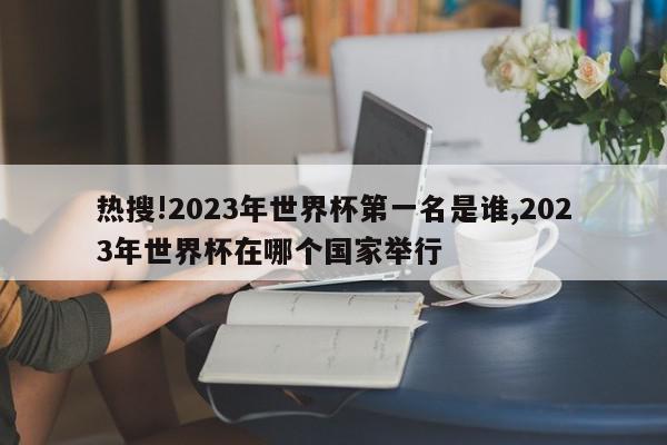 热搜!2023年世界杯第一名是谁,2023年世界杯在哪个国家举行