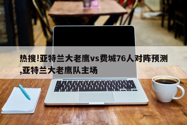 热搜!亚特兰大老鹰vs费城76人对阵预测,亚特兰大老鹰队主场