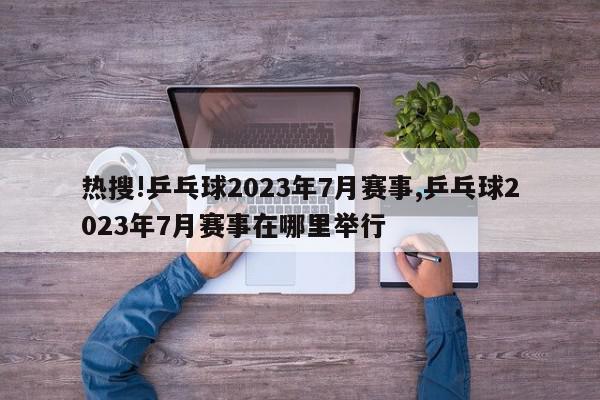 热搜!乒乓球2023年7月赛事,乒乓球2023年7月赛事在哪里举行