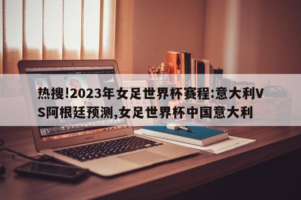 热搜!2023年女足世界杯赛程:意大利VS阿根廷预测,女足世界杯中国意大利