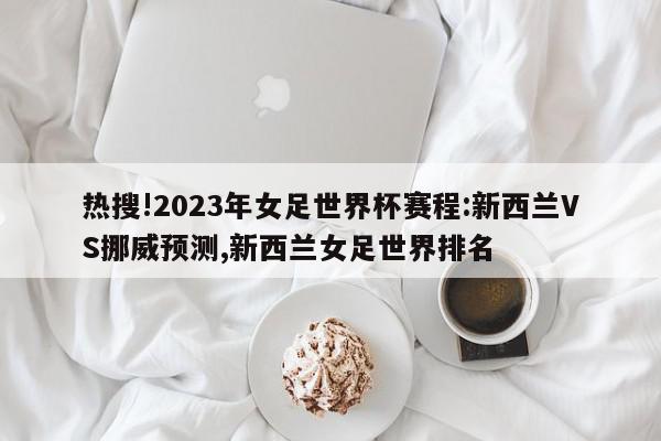 热搜!2023年女足世界杯赛程:新西兰VS挪威预测,新西兰女足世界排名