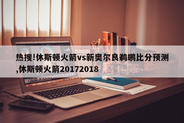 热搜!休斯顿火箭vs新奥尔良鹈鹕比分预测,休斯顿火箭20172018