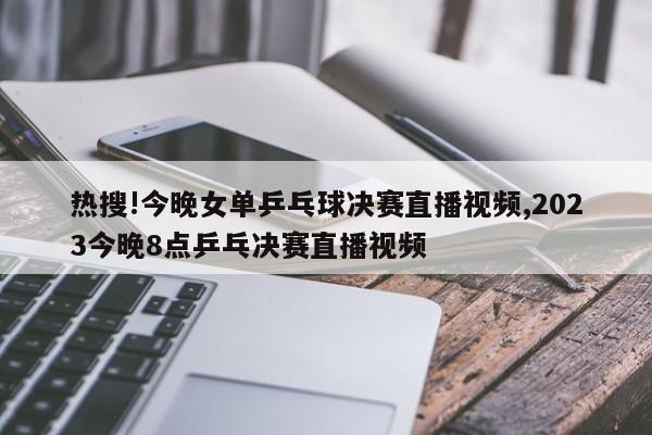 热搜!今晚女单乒乓球决赛直播视频,2023今晚8点乒乓决赛直播视频