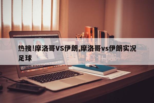 热搜!摩洛哥VS伊朗,摩洛哥vs伊朗实况足球