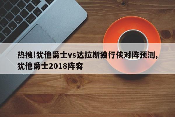 热搜!犹他爵士vs达拉斯独行侠对阵预测,犹他爵士2018阵容