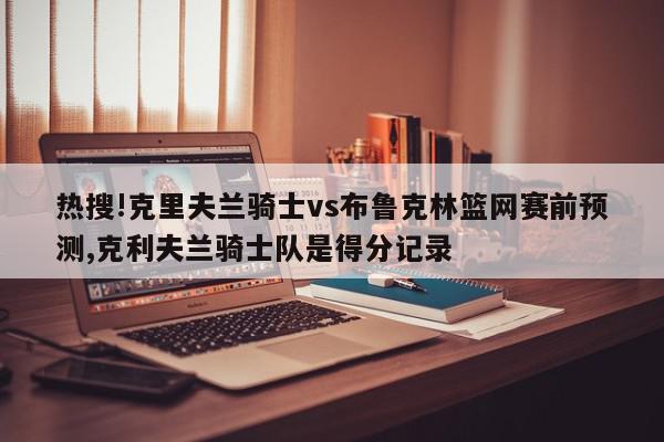 热搜!克里夫兰骑士vs布鲁克林篮网赛前预测,克利夫兰骑士队是得分记录