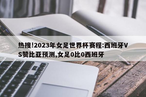 热搜!2023年女足世界杯赛程:西班牙VS赞比亚预测,女足0比0西班牙