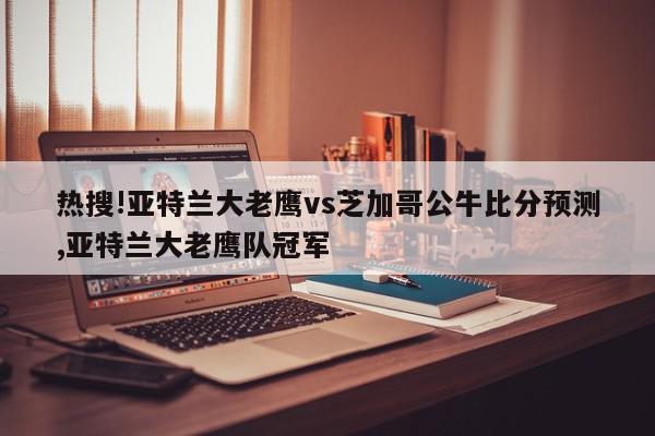 热搜!亚特兰大老鹰vs芝加哥公牛比分预测,亚特兰大老鹰队冠军