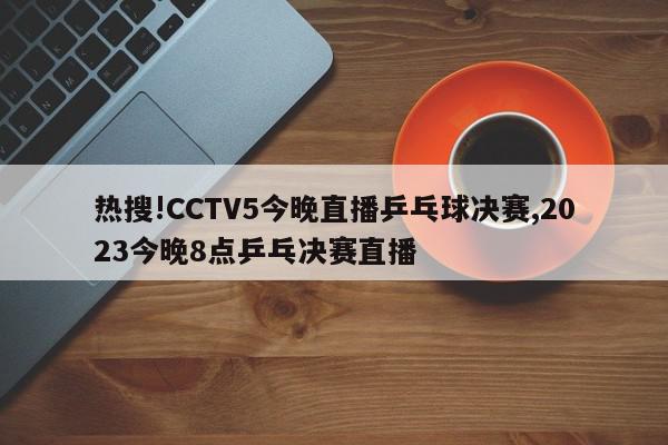 热搜!CCTV5今晚直播乒乓球决赛,2023今晚8点乒乓决赛直播