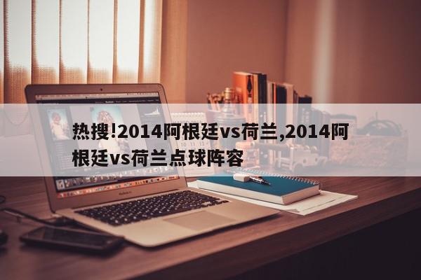 热搜!2014阿根廷vs荷兰,2014阿根廷vs荷兰点球阵容