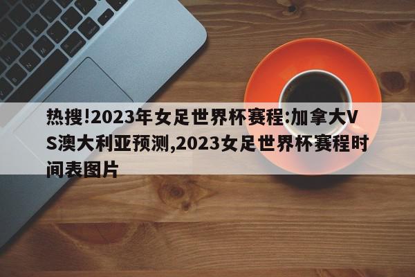 热搜!2023年女足世界杯赛程:加拿大VS澳大利亚预测,2023女足世界杯赛程时间表图片