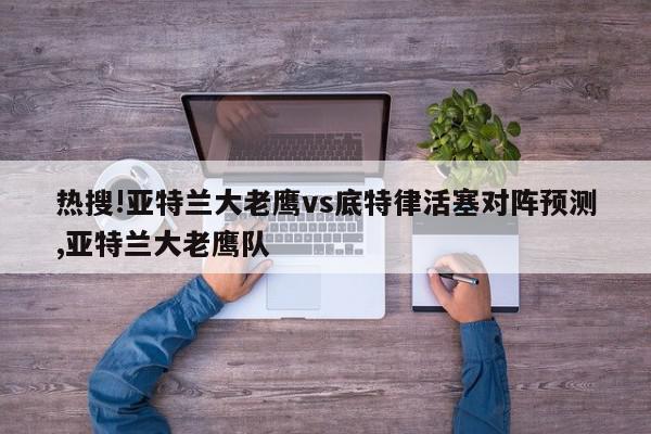 热搜!亚特兰大老鹰vs底特律活塞对阵预测,亚特兰大老鹰队