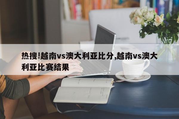 热搜!越南vs澳大利亚比分,越南vs澳大利亚比赛结果