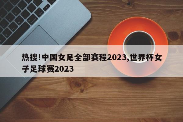 热搜!中国女足全部赛程2023,世界杯女子足球赛2023