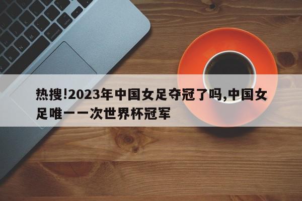 热搜!2023年中国女足夺冠了吗,中国女足唯一一次世界杯冠军