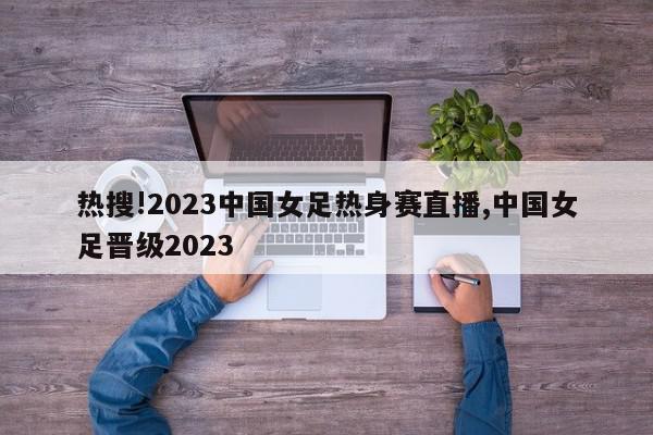 热搜!2023中国女足热身赛直播,中国女足晋级2023