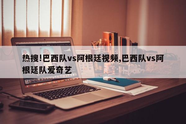 热搜!巴西队vs阿根廷视频,巴西队vs阿根廷队爱奇艺