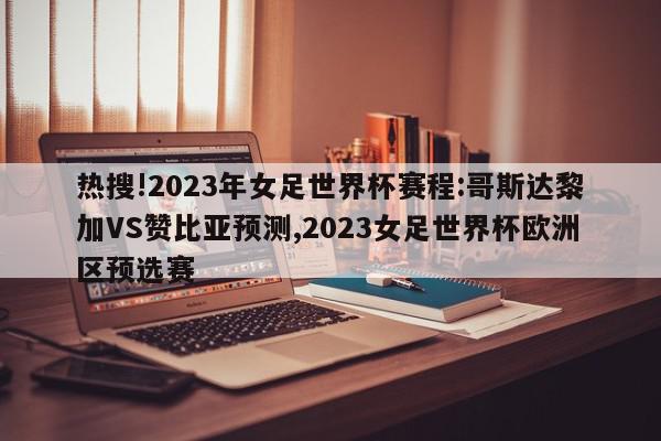 热搜!2023年女足世界杯赛程:哥斯达黎加VS赞比亚预测,2023女足世界杯欧洲区预选赛