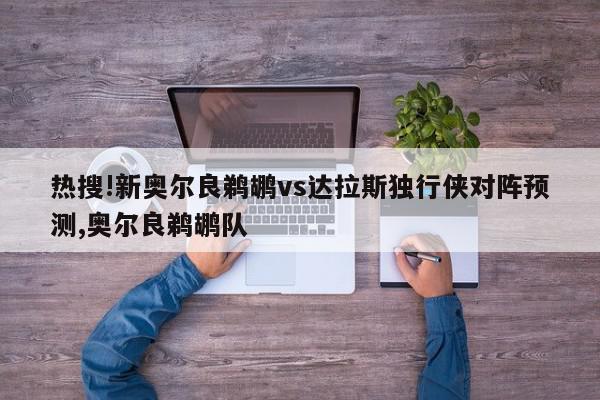 热搜!新奥尔良鹈鹕vs达拉斯独行侠对阵预测,奥尔良鹈鹕队