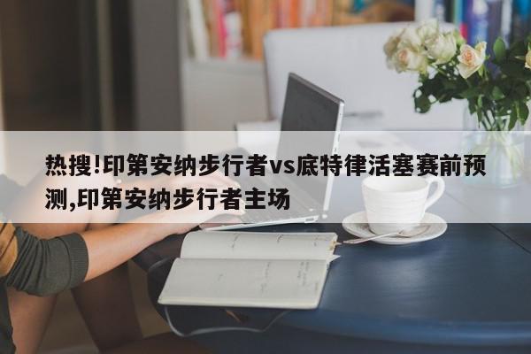 热搜!印第安纳步行者vs底特律活塞赛前预测,印第安纳步行者主场