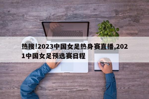 热搜!2023中国女足热身赛直播,2021中国女足预选赛日程