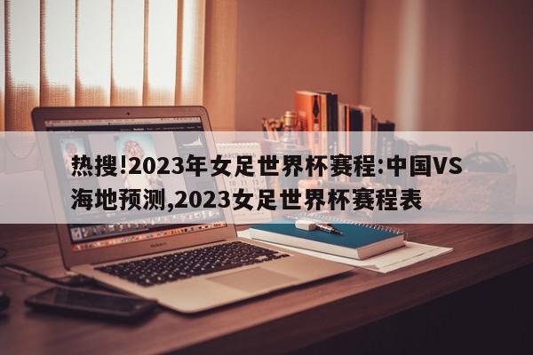 热搜!2023年女足世界杯赛程:中国VS海地预测,2023女足世界杯赛程表