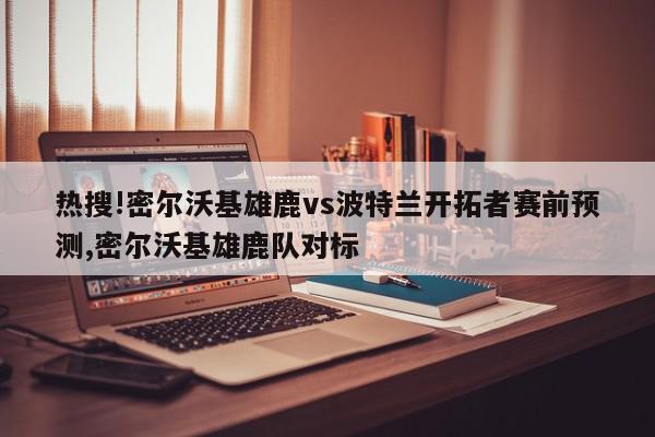 热搜!密尔沃基雄鹿vs波特兰开拓者赛前预测,密尔沃基雄鹿队对标