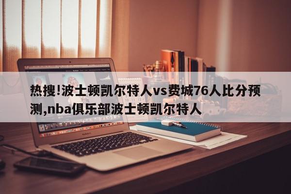 热搜!波士顿凯尔特人vs费城76人比分预测,nba俱乐部波士顿凯尔特人