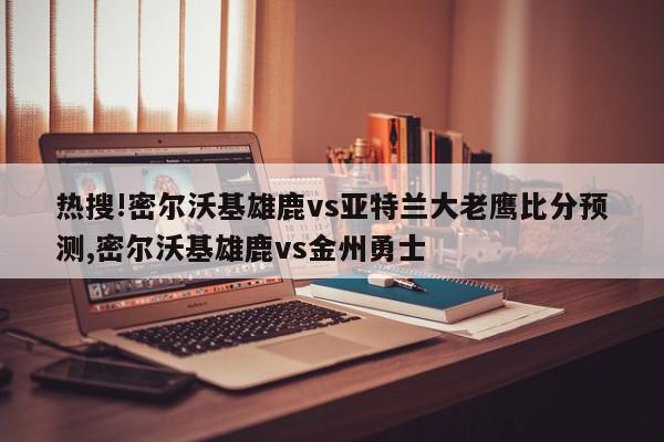 热搜!密尔沃基雄鹿vs亚特兰大老鹰比分预测,密尔沃基雄鹿vs金州勇士