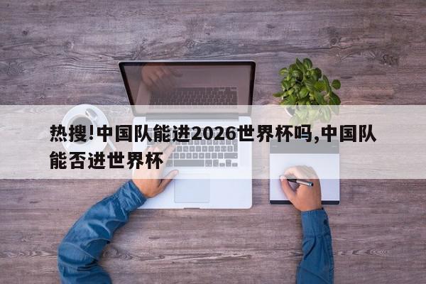 热搜!中国队能进2026世界杯吗,中国队能否进世界杯