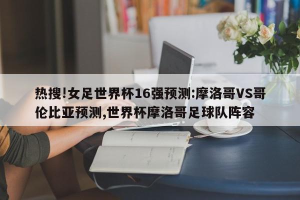 热搜!女足世界杯16强预测:摩洛哥VS哥伦比亚预测,世界杯摩洛哥足球队阵容