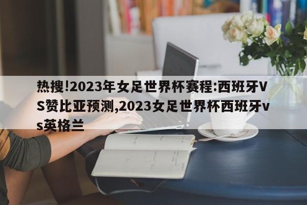 热搜!2023年女足世界杯赛程:西班牙VS赞比亚预测,2023女足世界杯西班牙vs英格兰