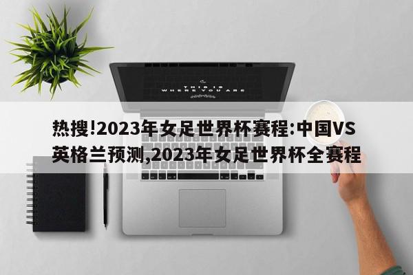 热搜!2023年女足世界杯赛程:中国VS英格兰预测,2023年女足世界杯全赛程