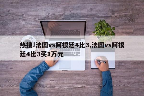 热搜!法国vs阿根廷4比3,法国vs阿根廷4比3买1万元