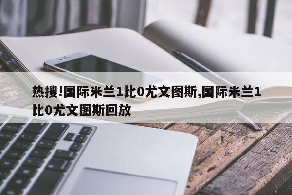 热搜!国际米兰1比0尤文图斯,国际米兰1比0尤文图斯回放