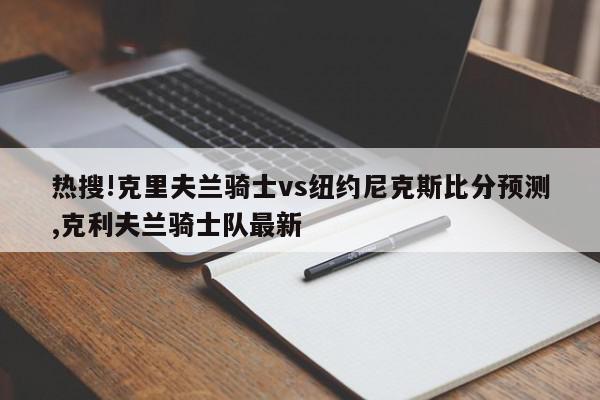 热搜!克里夫兰骑士vs纽约尼克斯比分预测,克利夫兰骑士队最新